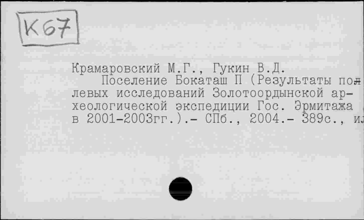 ﻿jv<67]
Крамаровский М.Г., Гукин В.Д.
Поселение Бокаташ П (Результаты пол левых исследований Золотоордынской археологической экспедиции Гос. Эрмитажа в 2001-2003гг.)СПб., 2004.- 389с., и.